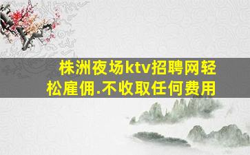株洲夜场ktv招聘网轻松雇佣.不收取任何费用